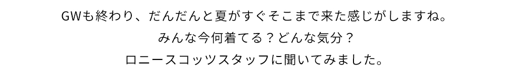 GWも終わり、だんだんと夏がすぐそこまで来た感じがしますね。みんな今何着てる?どんな気分?ロニースコッツスタッフに聞いてみました。